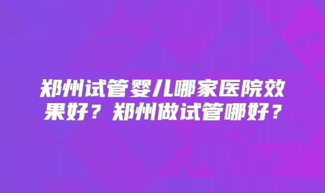郑州试管婴儿哪家医院效果好?郑州做试管哪好?