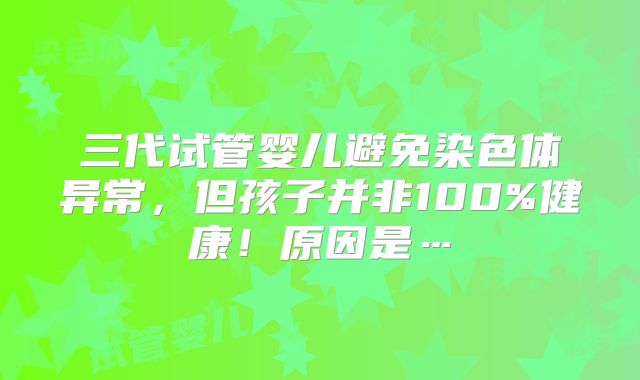 三代试管婴儿避免染色体异常,但孩子并非100%健康!原因是…