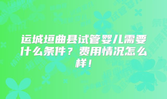运城垣曲县试管婴儿需要什么条件?费用情况怎么样!