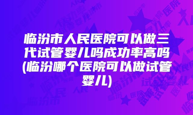 临汾市人民医院可以做三代试管婴儿吗成功率高吗(临汾哪个医院可以做试管婴儿)