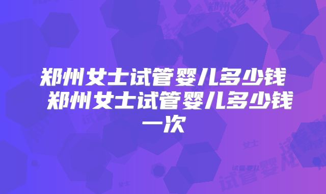 郑州女士试管婴儿多少钱 郑州女士试管婴儿多少钱一次