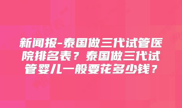 新闻报-泰国做三代试管医院排名表?泰国做三代试管婴儿一般要花多少钱?