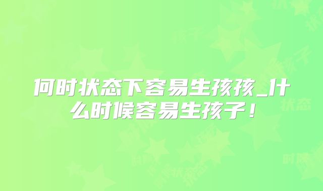 何时状态下容易生孩孩_什么时候容易生孩子！