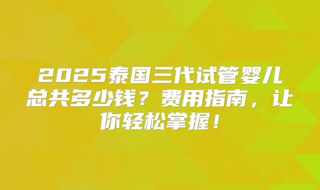 2025泰国三代试管婴儿总共多少钱？费用指南，让你轻松掌握！