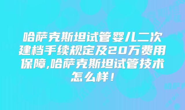 哈萨克斯坦试管婴儿二次建档手续规定及20万费用保障,哈萨克斯坦试管技术怎么样！