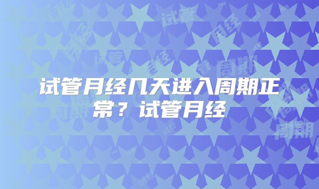 试管月经几天进入周期正常?试管月经