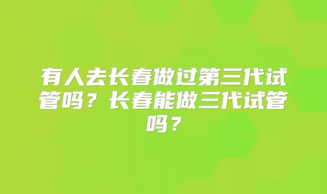 有人去长春做过第三代试管吗？长春能做三代试管吗？