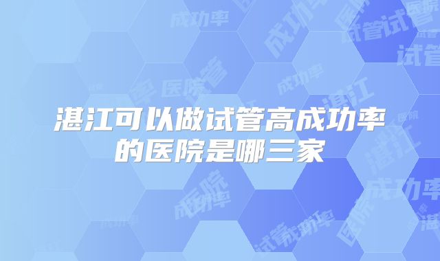 湛江可以做试管高成功率的医院是哪三家