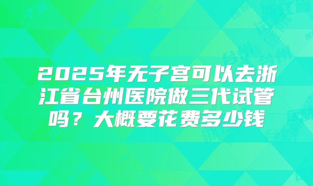 2025年无子宫可以去浙江省台州医院做三代试管吗？大概要花费多少钱