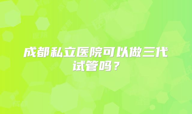成都私立医院可以做三代试管吗？