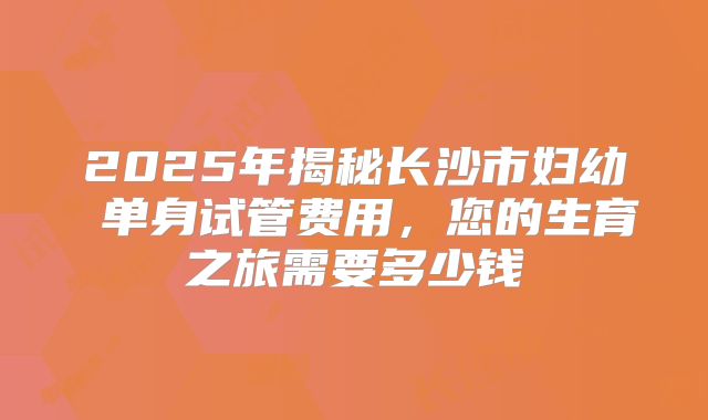 2025年揭秘长沙市妇幼 单身试管费用，您的生育之旅需要多少钱