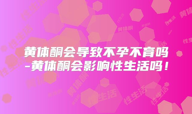 黄体酮会导致不孕不育吗-黄体酮会影响性生活吗!