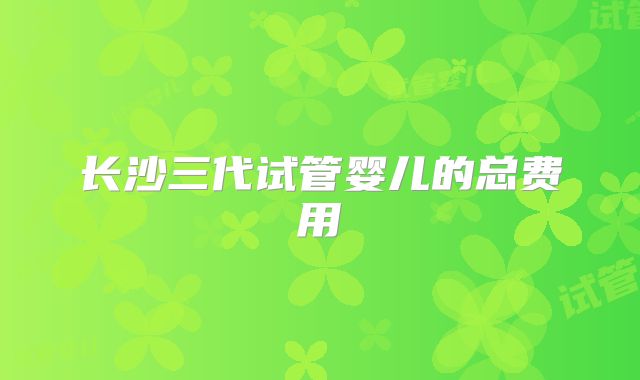 长沙三代试管婴儿的总费用