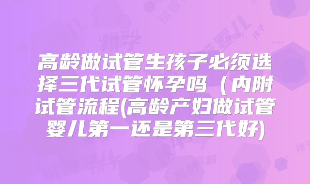 高龄做试管生孩子必须选择三代试管怀孕吗（内附试管流程(高龄产妇做试管婴儿第一还是第三代好)