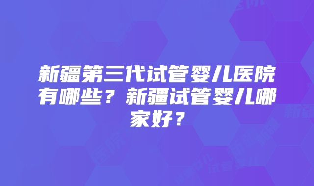 新疆第三代试管婴儿医院有哪些?新疆试管婴儿哪家好?