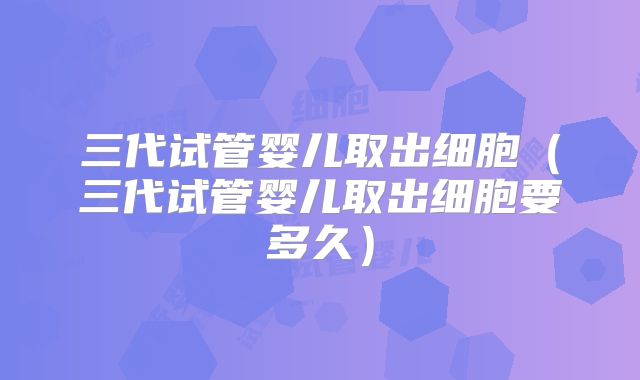 三代试管婴儿取出细胞（三代试管婴儿取出细胞要多久）