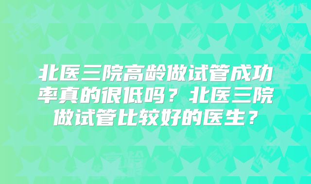北医三院高龄做试管成功率真的很低吗?北医三院做试管比较好的医生?
