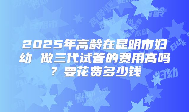 2025年高龄在昆明市妇幼 做三代试管的费用高吗?要花费多少钱