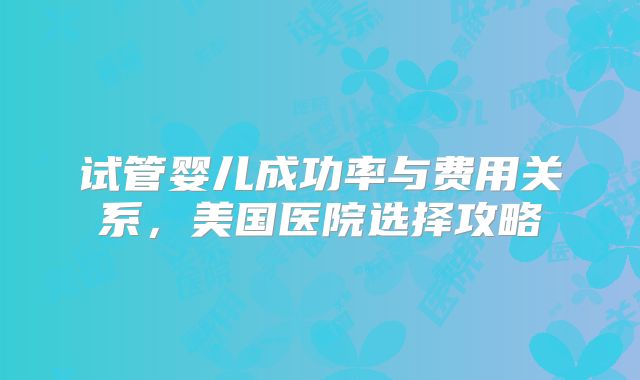 试管婴儿成功率与费用关系，美国医院选择攻略
