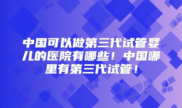 中国可以做第三代试管婴儿的医院有哪些！中国哪里有第三代试管！