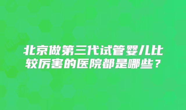 北京做第三代试管婴儿比较厉害的医院都是哪些?