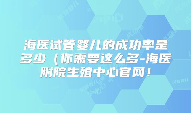 海医试管婴儿的成功率是多少(你需要这么多-海医附院生殖中心官网!