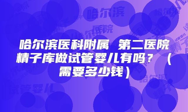哈尔滨医科附属 第二医院精子库做试管婴儿有吗？（需要多少钱）