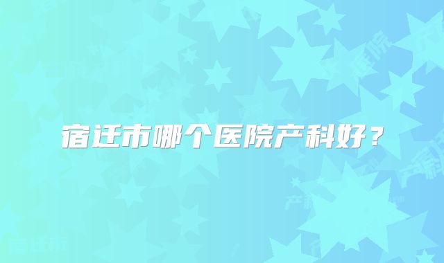 宿迁市哪个医院产科好？