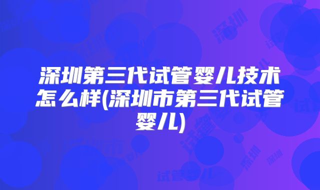 深圳第三代试管婴儿技术怎么样(深圳市第三代试管婴儿)