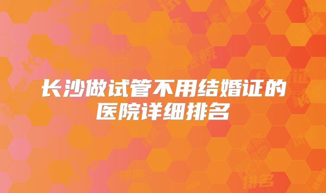 长沙做试管不用结婚证的医院详细排名