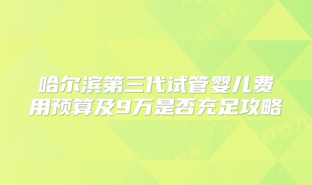 哈尔滨第三代试管婴儿费用预算及9万是否充足攻略