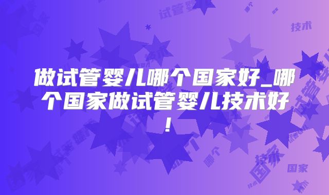 做试管婴儿哪个国家好_哪个国家做试管婴儿技术好!