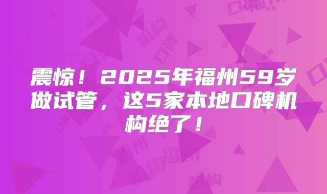 震惊！2025年福州59岁做试管，这5家本地口碑机构绝了！