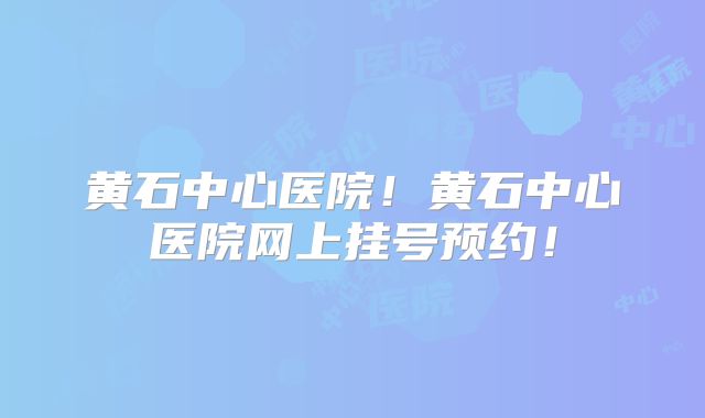 黄石中心医院！黄石中心医院网上挂号预约！