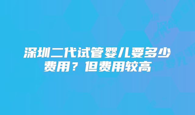 深圳二代试管婴儿要多少费用？但费用较高