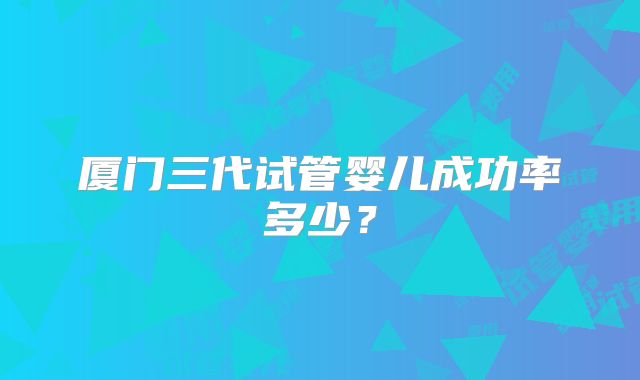 厦门三代试管婴儿成功率多少?