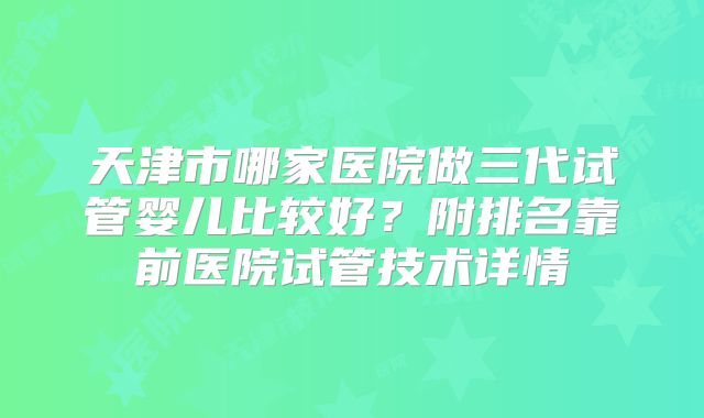 天津市哪家医院做三代试管婴儿比较好？附排名靠前医院试管技术详情