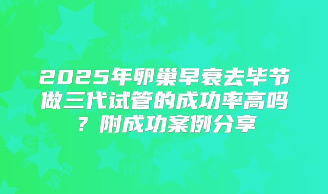2025年卵巢早衰去毕节做三代试管的成功率高吗？附成功案例分享