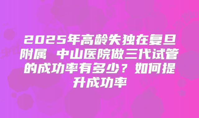 2025年高龄失独在复旦附属 中山医院做三代试管的成功率有多少?如何提升成功率