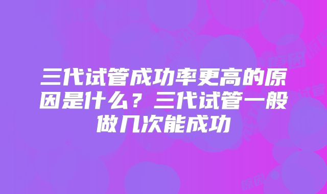 三代试管成功率更高的原因是什么？三代试管一般做几次能成功