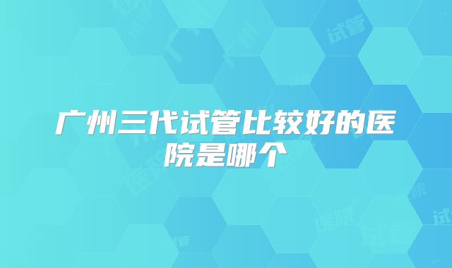 广州三代试管比较好的医院是哪个