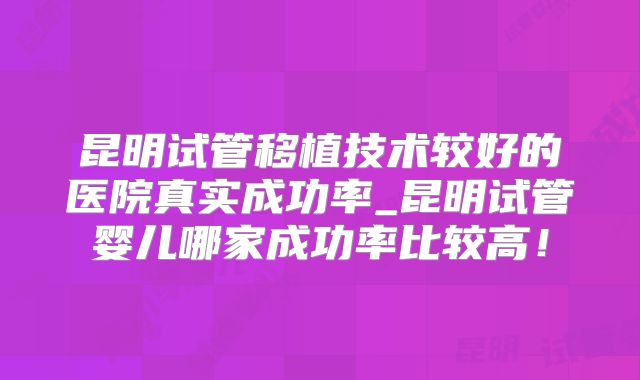 昆明试管移植技术较好的医院真实成功率_昆明试管婴儿哪家成功率比较高!