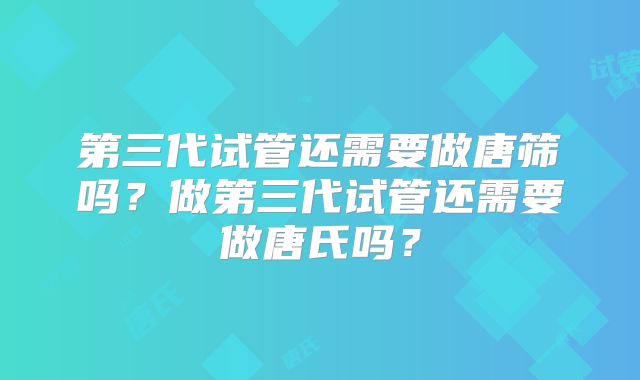 第三代试管还需要做唐筛吗？做第三代试管还需要做唐氏吗？