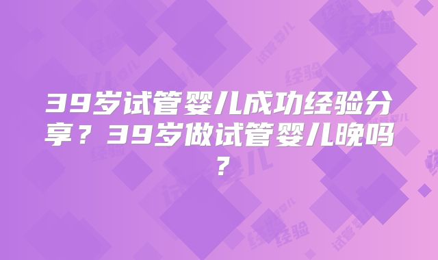 39岁试管婴儿成功经验分享?39岁做试管婴儿晚吗?