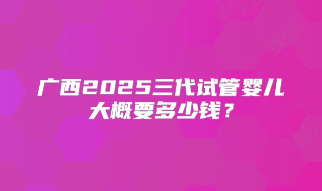 广西2025三代试管婴儿大概要多少钱?