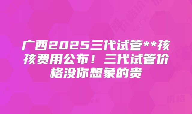 广西2025三代试管**孩孩费用公布!三代试管价格没你想象的贵