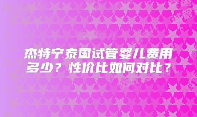 杰特宁泰国试管婴儿费用多少？性价比如何对比？