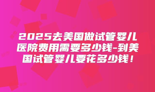 2025去美国做试管婴儿医院费用需要多少钱-到美国试管婴儿要花多少钱!