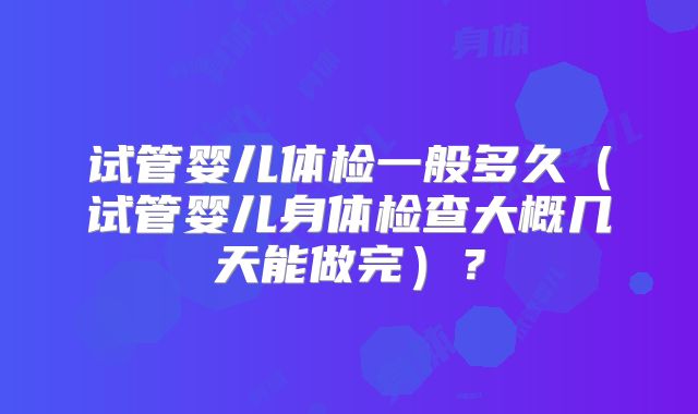 试管婴儿体检一般多久(试管婴儿身体检查大概几天能做完)?