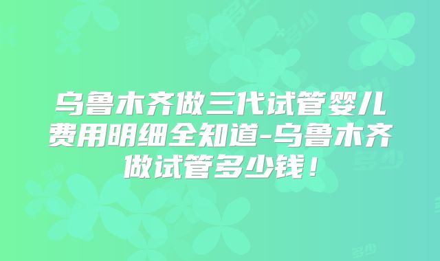 乌鲁木齐做三代试管婴儿费用明细全知道-乌鲁木齐做试管多少钱！